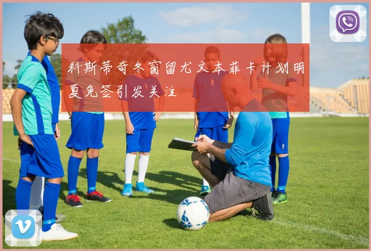 科斯蒂奇冬窗留尤文本菲卡计划明夏免签引发关注
