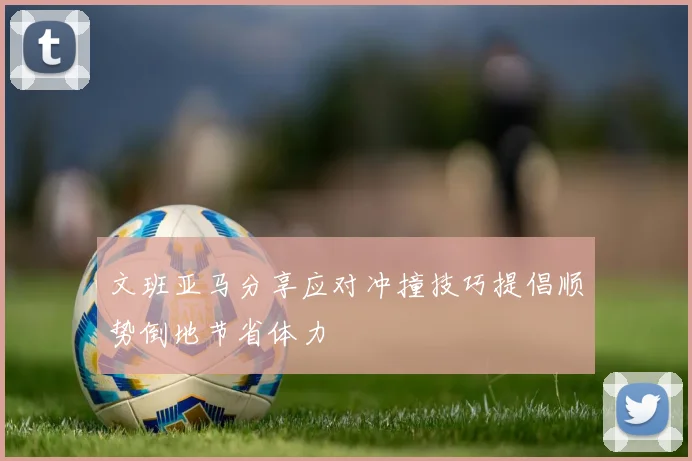 文班亚马分享应对冲撞技巧提倡顺势倒地节省体力