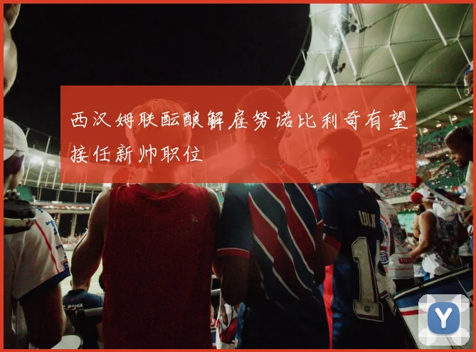 西汉姆联酝酿解雇努诺比利奇有望接任新帅职位