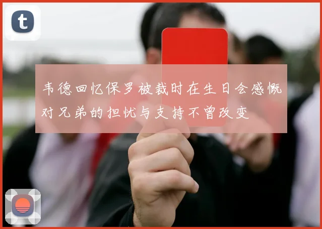 韦德回忆保罗被裁时在生日会感慨对兄弟的担忧与支持不曾改变