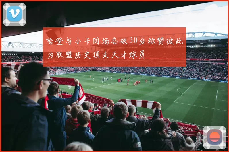 哈登与小卡同场各砍30分称赞彼此为联盟历史顶尖天才球员