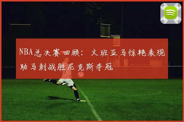 NBA总决赛回顾：文班亚马惊艳表现助马刺战胜尼克斯夺冠