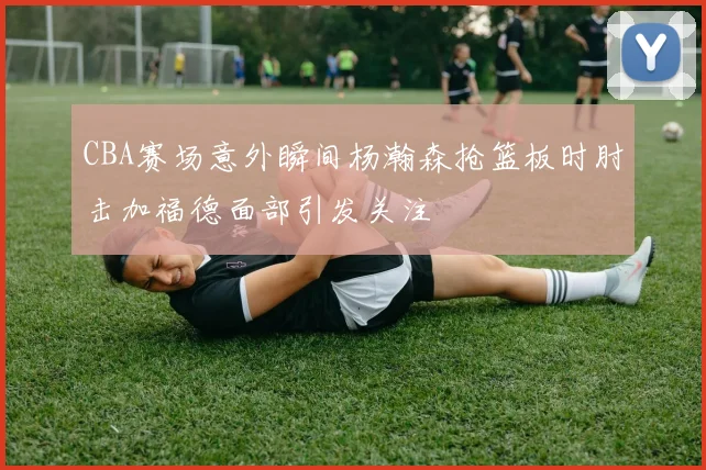 CBA赛场意外瞬间杨瀚森抢篮板时肘击加福德面部引发关注