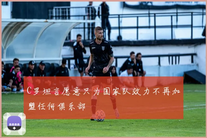 C罗坦言愿意只为国家队效力不再加盟任何俱乐部