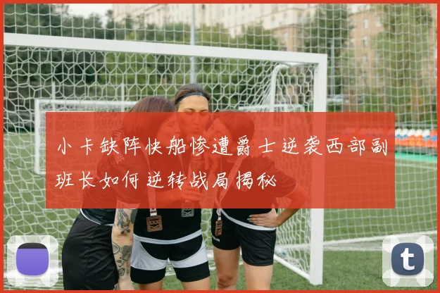 小卡缺阵快船惨遭爵士逆袭西部副班长如何逆转战局揭秘