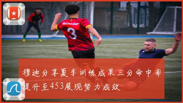 穆迪分享夏季训练成果三分命中率提升至453展现努力成效