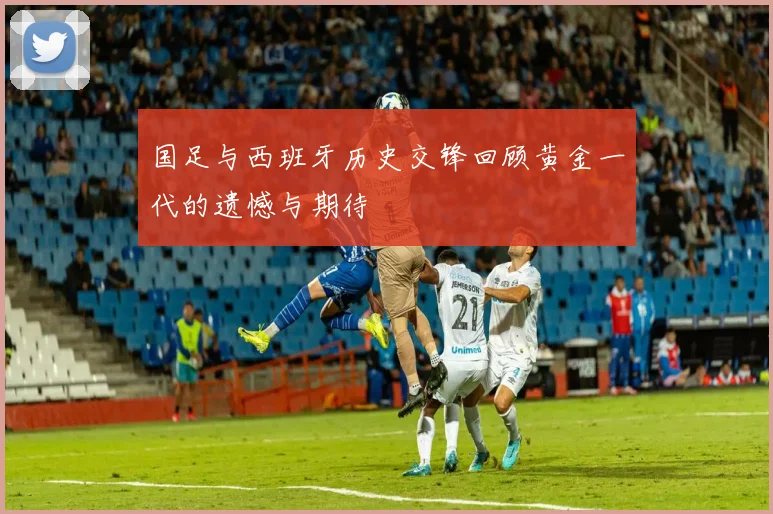 国足与西班牙历史交锋回顾黄金一代的遗憾与期待