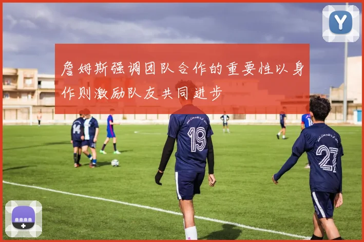 詹姆斯强调团队合作的重要性以身作则激励队友共同进步