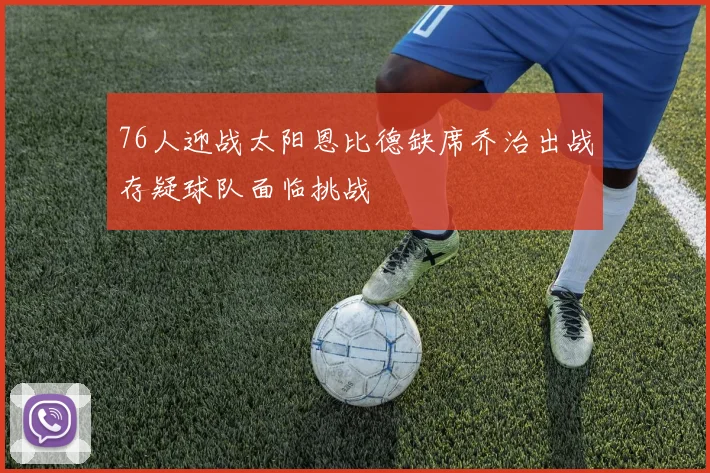 76人迎战太阳恩比德缺席乔治出战存疑球队面临挑战