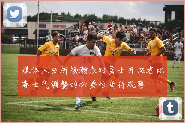 媒体人分析杨瀚森对勇士开拓者比赛士气调整的必要性尚待观察