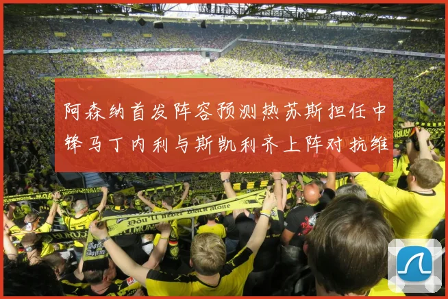 阿森纳首发阵容预测热苏斯担任中锋马丁内利与斯凯利齐上阵对抗维拉