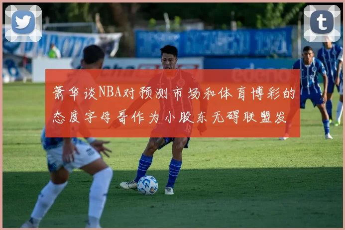 萧华谈NBA对预测市场和体育博彩的态度字母哥作为小股东无碍联盟发展