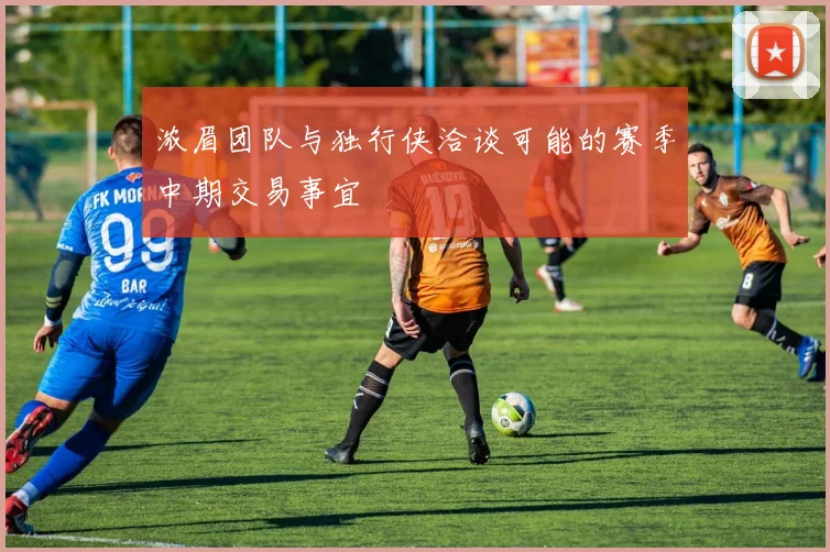 浓眉团队与独行侠洽谈可能的赛季中期交易事宜