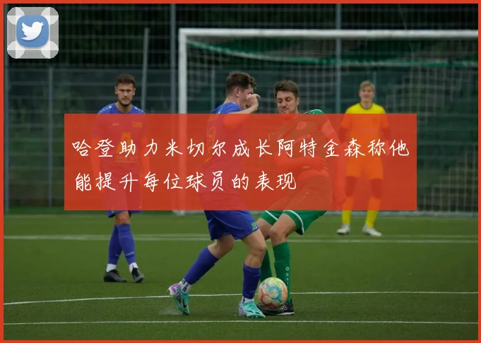 哈登助力米切尔成长阿特金森称他能提升每位球员的表现