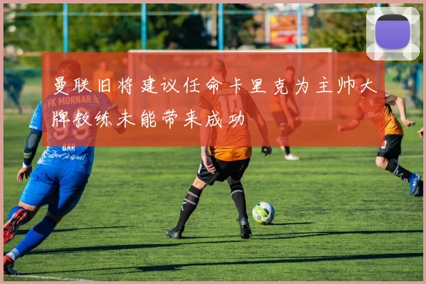 曼联旧将建议任命卡里克为主帅大牌教练未能带来成功
