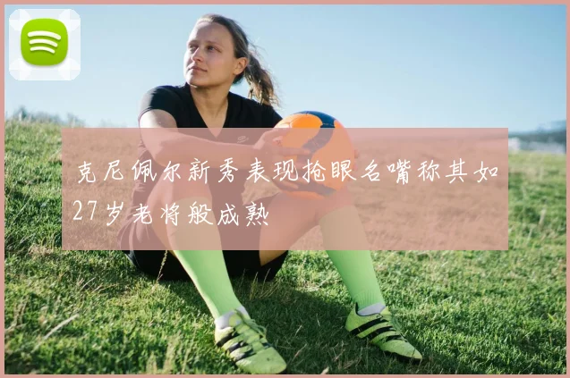 克尼佩尔新秀表现抢眼名嘴称其如27岁老将般成熟
