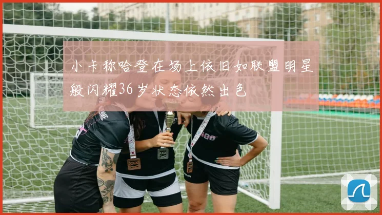 小卡称哈登在场上依旧如联盟明星般闪耀36岁状态依然出色