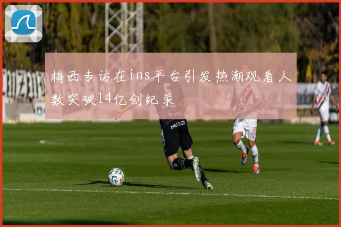 梅西专访在ins平台引发热潮观看人数突破14亿创纪录