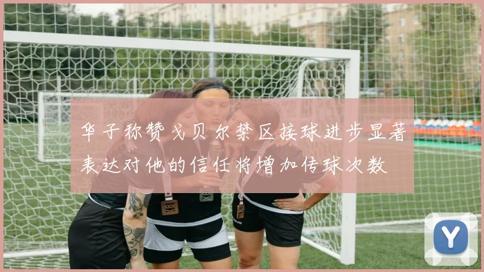 华子称赞戈贝尔禁区接球进步显著表达对他的信任将增加传球次数