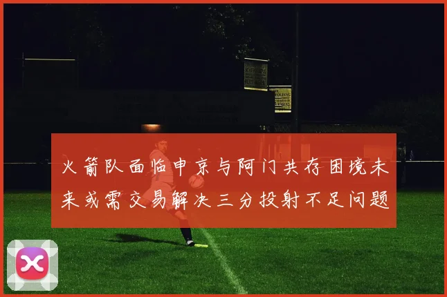 火箭队面临申京与阿门共存困境未来或需交易解决三分投射不足问题