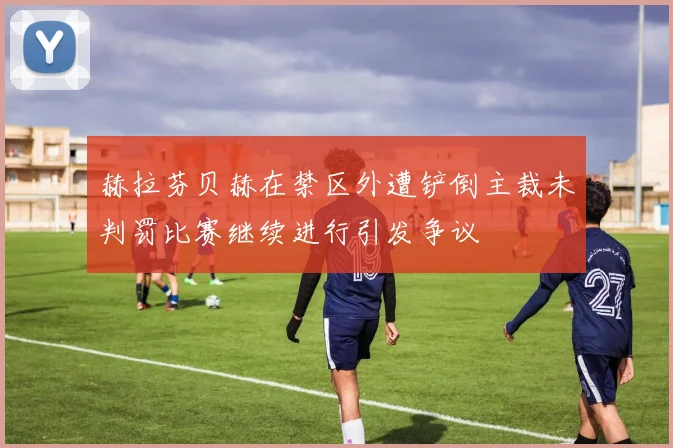 赫拉芬贝赫在禁区外遭铲倒主裁未判罚比赛继续进行引发争议